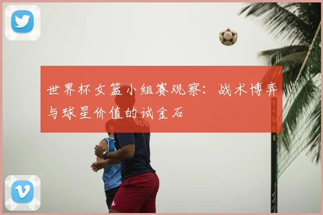 世界杯女篮小组赛观察：战术博弈与球星价值的试金石