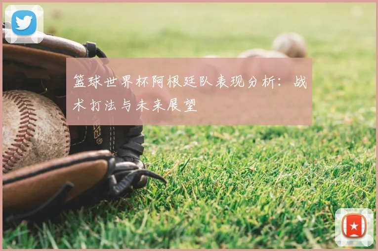 篮球世界杯阿根廷队表现分析：战术打法与未来展望
