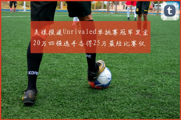 美媒报道Unrivaled单挑赛冠军奖金20万四强选手各得25万最短比赛仅15分钟结束