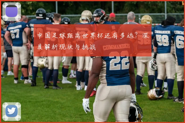 中国足球距离世界杯还有多远？深度解析现状与挑战